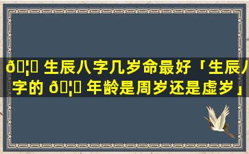 🦅 生辰八字几岁命最好「生辰八字的 🦁 年龄是周岁还是虚岁」